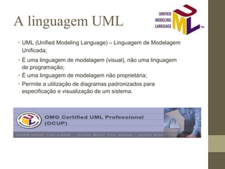 A linguagem UML
• UML (Unified Modeling Language) – Linguagem de Modelagem
Unificada;
• É uma linguagem de modelagem (visual), não uma linguagem
de programação;
• É uma linguagem de modelagem não proprietária;
• Permite a utilização de diagramas padronizados para
especificação e visualização de um sistema.
 