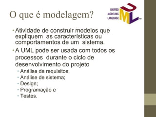 O que é modelagem?
•Atividade de construir modelos que
expliquem as características ou
comportamentos de um sistema.
•A UML pode ser usada com todos os
processos durante o ciclo de
desenvolvimento do projeto
• Análise de requisitos;
• Análise de sistema;
• Design;
• Programação e
• Testes.
 