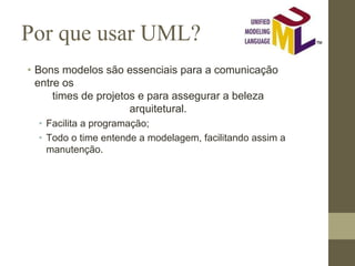 Por que usar UML?
• Bons modelos são essenciais para a comunicação
entre os
times de projetos e para assegurar a beleza
arquitetural.
• Facilita a programação;
• Todo o time entende a modelagem, facilitando assim a
manutenção.
 