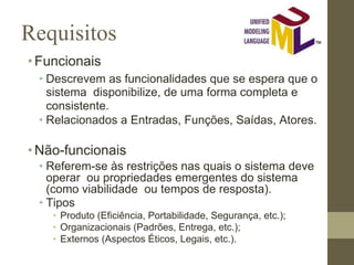 Requisitos
•Funcionais
• Descrevem as funcionalidades que se espera que o
sistema disponibilize, de uma forma completa e
consistente.
• Relacionados a Entradas, Funções, Saídas, Atores.
•Não-funcionais
• Referem-se às restrições nas quais o sistema deve
operar ou propriedades emergentes do sistema
(como viabilidade ou tempos de resposta).
• Tipos
• Produto (Eficiência, Portabilidade, Segurança, etc.);
• Organizacionais (Padrões, Entrega, etc.);
• Externos (Aspectos Éticos, Legais, etc.).
 