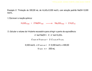 Exemplo 2: Titulação de 100,00 mL de H2SO4 0,100 mol/L com solução padrão NaOH 0,100
mol/L.
1. Escrever a reação química:
2. Calcular o volume de titulante necessário para atingir o ponto de equivalência:
n mol NaOH = 2 · n mol H2SO4
C NaOH x V NaOH add = 2· C H2SO4 x V H2SO4
TITULAÇÃO ÁCIDO FORTE COM BASE FORTE
H2SO4 (aq) + 2 NaOH (aq) Na2SO4 (aq) + 2 H2O (l)
0,100 mol/L x V NaOH add =
V NaOH PE =
2· 0,100 mol/L x 100,00
200 mL
 