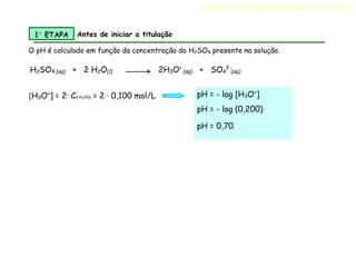 O pH é calculado em função da concentração do H2SO4 presente na solução.
H2SO4 (aq) + 2 H2O(l) 2H3O+
(aq) + SO4
2-
(aq)
TITULAÇÃO ÁCIDO FORTE COM BASE FORTE
1 ETAPA Antes de iniciar a titulação
pH = - log [H3O+
]
pH = - log (0,200)
pH = 0,70
[H3O+
] = 2· Ca H2SO4 = 2 · 0,100 mol/L
 