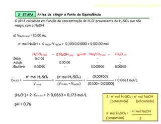 O pH é calculado em função da concentração de H3O+
proveniente do H2SO4 que não
reagiu com o NaOH.
a) VNaOH add = 10,00 mL
n mol NaOH = C NaOH·V NaOH = 0,100·0,01000 = 0,00100 mol
H2SO4 (aq) + 2 NaOH (aq) Na2SO4 (aq) + 2H2O (l)
Início 0,0100 - - -
Adicão - 0,00100 - -
Equlibrio 0,00950 - 0,000500 0,00100
CH2SO4 =
n mol H2SO4
V total
=
(n mol H2SO4)
(V H2SO4 + VNaOH)
=
(0,00950)
(0,100 + 0,01000)
= 0,0863 mol/L
[H3O+
] = 2· Ca H2SO4 = 2· 0,0863 = 0,173 mol/L
pH = 0,76
2 · n mol H2SO4 = n mol NaOH
(consumido) (adicionado)
n mol H2SO4 =
(consumido)
n mol NaOH
2
2 ETAPA Antes de atingir o Ponto de Equivalência
TITULAÇÃO ÁCIDO FORTE COM BASE FORTE
 