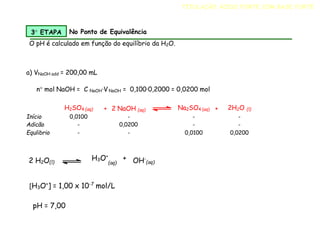 a) VNaOH add = 200,00 mL
n mol NaOH = C NaOH·V NaOH = 0,100·0,2000 = 0,0200 mol
H2SO4 (aq) + 2 NaOH (aq) Na2SO4 (aq) + 2H2O (l)
Início 0,0100 - - -
Adicão - 0,0200 - -
Equlibrio - - 0,0100 0,0200
3 ETAPA No Ponto de Equivalência
O pH é calculado em função do equilíbrio da H2O.
[H3O+
] = 1,00 x 10-7
mol/L
pH = 7,00
2 H2O(l)
H3O+
+
(aq) OH-
(aq)
TITULAÇÃO ÁCIDO FORTE COM BASE FORTE
 