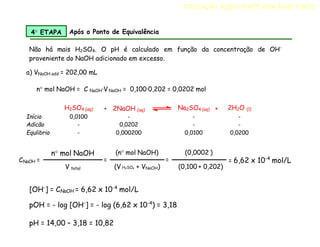 Não há mais H2SO4. O pH é calculado em função da concentração de OH-
proveniente do NaOH adicionado em excesso.
a) VNaOH add = 202,00 mL
n mol NaOH = C NaOH·V NaOH = 0,100·0,202 = 0,0202 mol
H2SO4 (aq) + 2NaOH (aq) Na2SO4 (aq) + 2H2O (l)
Início 0,0100 - - -
Adicão - 0,0202 - -
Equlibrio - 0,000200 0,0100 0,0200
4 ETAPA Após o Ponto de Equivalência
CNaOH =
n mol NaOH
V total
=
(n mol NaOH)
(V H2SO4 + VNaOH)
=
(0,0002 )
(0,100 + 0,202)
= 6,62 x 10-4
mol/L
[OH-
] = CNaOH = 6,62 x 10-4
mol/L
pOH = - log [OH-
] = - log (6,62 x 10-4
) = 3,18
pH = 14,00 – 3,18 = 10,82
TITULAÇÃO ÁCIDO FORTE COM BASE FORTE
 