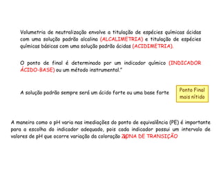 Volumetria de neutralização envolve a titulação de espécies químicas ácidas
com uma solução padrão alcalina (ALCALIMETRIA) e titulação de espécies
químicas básicas com uma solução padrão ácidas (ACIDIMETRIA).
O ponto de final é determinado por um indicador químico (INDICADOR
ÁCIDO-BASE) ou um método instrumental.”
A solução padrão sempre será um ácido forte ou uma base forte
Ponto Final
mais nítido
A maneira como o pH varia nas imediações do ponto de equivalência (PE) é importante
para a escolha do indicador adequado, pois cada indicador possui um intervalo de
valores de pH que ocorre variação da coloração ZONA DE TRANSIÇÃO
 