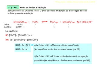 CH3COOH (aq) + H2O(l) H3O+
(aq) + CH3COO-
(aq) Ka = 1,80 x 10-5
Início 0,0100 - - -
Equlibrio 0,0100 - x - x x
Solução aquosa de um ácido fraco. O pH é calculado em função da dissociação do ácido
acético presente na solução.
TITULAÇÃO ÁCIDO FRACO COM BASE FORTE
1 ETAPA Antes de iniciar a titulação
No equilíbrio:
BC: [H3O+
] = [CH3COO -
] = x
BM: Ca = [CH3COOH] + [CH3COO -
]
a)Se Ca/Ka  102
Efetuar o cálculo simplificado.
(Ao simplificar o cálculo o erro será menor que 5%)
b)Se Ca/Ka  102
 Efetuar o cálculo sistemático - equação
quadrática (Ao simplificar o cálculo o erro será maior que 5%)
[HA] = Ca - [A-
]
[HA] = Ca - x
 