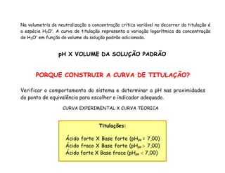 Na volumetria de neutralização a concentração crítica variável no decorrer da titulação é
a espécie H3O+
. A curva de titulação representa a variação logarítmica da concentração
de H3O+
em função do volume da solução padrão adicionada.
pH X VOLUME DA SOLUÇÃO PADRÃO
PORQUE CONSTRUIR A CURVA DE TITULAÇÃO?
Verificar o comportamento do sistema e determinar a pH nas proximidades
do ponto de equivalência para escolher o indicador adequado.
CURVA EXPERIMENTAL X CURVA TEORICA
Titulações:
Ácido forte X Base forte (pHpe = 7,00)
Ácido fraco X Base forte (pHpe  7,00)
Ácido forte X Base fraca (pHpe  7,00)
 