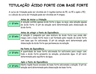 A curva de titulação pode ser dividida em 3 regiões (antes do PE, no PE e após o PE)
e o cálculo da curva de titulação pode ser dividida em 4 etapas.
Antes de iniciar a titulação
1 ETAPA
A solução contém apenas ácido forte e água, ou seja, uma solução aquosa
de ácido forte. O pH da solução será determinado pela dissociação do
ácido forte.
2 ETAPA
Antes de atingir o Ponto de Equivalência
A solução é composta por uma mistura de ácido forte que ainda não
reagiu com a base forte mais o sal formado pela reação do ácido forte
com base que foi adicionada. O pH da solução será determinado pela
dissociação do ácido forte que permaneceu na solução.
3 ETAPA
No Ponto de Equivalência
A quantidade de base forte adicionada foi suficiente para reagir com
todo o ácido forte presente na solução, produzindo água. O pH será
determinado pelo equilíbrio da água.
4 ETAPA
Após o Ponto de Equivalência
Nesta região houve excesso de base forte adicionada a solução. O pH da
solução será determinado pela dissociação da base forte.
TITULAÇÃO ÁCIDO FORTE COM BASE FORTE
 