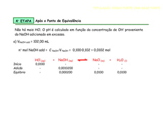 Não há mais HCl. O pH é calculado em função da concentração de OH-
proveniente
do NaOH adicionado em excesso.
a) VNaOH add = 102,00 mL
n mol NaOH add = C NaOH·V NaOH = 0,100·0,102 = 0,0102 mol
HCl (aq) + NaOH (aq) NaCl (aq) + H2O (l)
Início 0,0100 - - -
Adicão - 0,0010200 - -
Equlibrio - 0,000200 0,0100 0,0100
4 ETAPA Após o Ponto de Equivalência
TITULAÇÃO ÁCIDO FORTE COM BASE FORTE
 