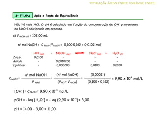 a) VNaOH add = 102,00 mL
HCl (aq) + NaOH (aq) NaCl (aq) + H2O (l)
Início 0,0100 - - -
Adicão - 0,0010200 - -
Equlibrio - 0,000200 0,0100 0,0100
4°
°
°
° ETAPA Após o Ponto de Equivalência
Não há mais HCl. O pH é calculado em função da concentração de OH-
proveniente
do NaOH adicionado em excesso.
n° mol NaOH = C NaOH·V NaOH = 0,100·0,102 = 0,0102 mol
CNaOH =
n° mol NaOH
V total
=
(n° mol NaOH)
(VHCl + VNaOH)
=
(0,0002 )
(0,100 + 0,102)
= 9,90 x 10-4
mol/L
[OH-
] = CNaOH = 9,90 x 10-4
mol/L
pOH = - log [H3O+
] = - log (9,90 x 10-4
) = 3,00
pH = 14,00 – 3,00 = 11,00
T
T
TI
I
IT
T
TU
U
UL
L
LA
A
AÇ
Ç
ÇÃ
Ã
ÃO
O
O Á
Á
ÁC
C
CI
I
ID
D
DO
O
O F
F
FO
O
OR
R
RT
T
TE
E
E C
C
CO
O
OM
M
M B
B
BA
A
AS
S
SE
E
E F
F
FO
O
OR
R
RT
T
TE
E
E
 