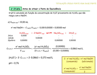 a) VNaOH add = 10,00 mL
H2SO4 (aq) + 2 NaOH (aq) Na2SO4 (aq) + 2H2O (l)
Início 0,0100 - - -
Adicão - 0,00100 - -
Equlibrio 0,00950 - 0,000500 0,00100
n° mol NaOH = C NaOH·V NaOH = 0,100·0,01000 = 0,00100 mol
CH2SO4 =
n° mol H2SO4
V total
=
(n° mol H2SO4)
(V H2SO4 + VNaOH)
=
(0,00950)
(0,100 + 0,01000)
= 0,0863 mol/L
[H3O+
] = 2· Ca H2SO4 = 2· 0,0863 = 0,173 mol/L
pH = 0,76
2 · n° mol H2SO4 = n° mol NaOH
(consumido) (adicionado)
n° mol H2SO4 =
(consumido)
n° mol NaOH
2
O pH é calculado em função da concentração de H3O+
proveniente do H2SO4 que não
reagiu com o NaOH.
2°
°
°
° ETAPA Antes de atingir o Ponto de Equivalência
T
T
TI
I
IT
T
TU
U
UL
L
LA
A
AÇ
Ç
ÇÃ
Ã
ÃO
O
O Á
Á
ÁC
C
CI
I
ID
D
DO
O
O F
F
FO
O
OR
R
RT
T
TE
E
E C
C
CO
O
OM
M
M B
B
BA
A
AS
S
SE
E
E F
F
FO
O
OR
R
RT
T
TE
E
E
 