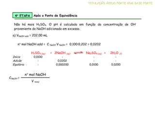 a) VNaOH add = 202,00 mL
H2SO4 (aq) + 2NaOH (aq) Na2SO4 (aq) + 2H2O (l)
Início 0,0100 - - -
Adicão - 0,0202 - -
Equlibrio - 0,000200 0,0100 0,0200
4°
°
°
° ETAPA Após o Ponto de Equivalência
Não há mais H2SO4. O pH é calculado em função da concentração de OH-
proveniente do NaOH adicionado em excesso.
n° mol NaOH add = C NaOH·V NaOH = 0,100·0,202 = 0,0202
CNaOH =
n° mol NaOH
V total
T
T
TI
I
IT
T
TU
U
UL
L
LA
A
AÇ
Ç
ÇÃ
Ã
ÃO
O
O Á
Á
ÁC
C
CI
I
ID
D
DO
O
O F
F
FO
O
OR
R
RT
T
TE
E
E C
C
CO
O
OM
M
M B
B
BA
A
AS
S
SE
E
E F
F
FO
O
OR
R
RT
T
TE
E
E
 