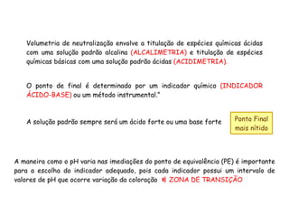 Volumetria de neutralização envolve a titulação de espécies químicas ácidas
com uma solução padrão alcalina (ALCALIMETRIA) e titulação de espécies
químicas básicas com uma solução padrão ácidas (ACIDIMETRIA).
O ponto de final é determinado por um indicador químico (INDICADOR
ÁCIDO-BASE) ou um método instrumental.”
A solução padrão sempre será um ácido forte ou uma base forte Ponto Final
mais nítido
A maneira como o pH varia nas imediações do ponto de equivalência (PE) é importante
para a escolha do indicador adequado, pois cada indicador possui um intervalo de
valores de pH que ocorre variação da coloração ZONA DE TRANSIÇÃO
 