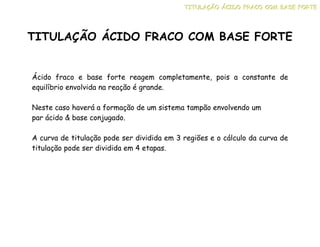 Ácido fraco e base forte reagem completamente, pois a constante de
equilíbrio envolvida na reação é grande.
Neste caso haverá a formação de um sistema tampão envolvendo um
par ácido & base conjugado.
A curva de titulação pode ser dividida em 3 regiões e o cálculo da curva de
titulação pode ser dividida em 4 etapas.
TITULAÇÃO ÁCIDO FRACO COM BASE FORTE
T
T
TI
I
IT
T
TU
U
UL
L
LA
A
AÇ
Ç
ÇÃ
Ã
ÃO
O
O Á
Á
ÁC
C
CI
I
ID
D
DO
O
O F
F
FR
R
RA
A
AC
C
CO
O
O C
C
CO
O
OM
M
M B
B
BA
A
AS
S
SE
E
E F
F
FO
O
OR
R
RT
T
TE
E
E
 