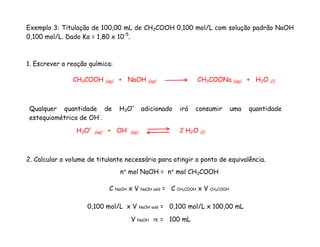 Exemplo 3: Titulação de 100,00 mL de CH3COOH 0,100 mol/L com solução padrão NaOH
0,100 mol/L. Dado Ka = 1,80 x 10-5
.
1. Escrever a reação química:
2. Calcular o volume de titulante necessário para atingir o ponto de equivalência.
H3O+
(aq) + OH-
(aq) 2 H2O (l)
CH3COOH (aq) + NaOH (aq) CH3COONa (aq) + H2O (l)
Qualquer quantidade de H3O+
adicionado irá consumir uma quantidade
estequiométrica de OH-
.
n° mol NaOH = n° mol CH3COOH
C NaOH x V NaOH add = C CH3COOH x V CH3COOH
0,100 mol/L x V NaOH add = 0,100 mol/L x 100,00 mL
V NaOH PE = 100 mL
 