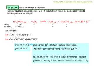 CH3COOH (aq) + H2O(l) H3O+
(aq) + CH3COO-
(aq) Ka = 1,80 x 10-5
Início 0,0100 - - -
Equlibrio 0,0100 - x - x x
Solução aquosa de um ácido fraco. O pH é calculado em função da dissociação do ácido
acético presente na solução.
T
T
TI
I
IT
T
TU
U
UL
L
LA
A
AÇ
Ç
ÇÃ
Ã
ÃO
O
O Á
Á
ÁC
C
CI
I
ID
D
DO
O
O F
F
FR
R
RA
A
AC
C
CO
O
O C
C
CO
O
OM
M
M B
B
BA
A
AS
S
SE
E
E F
F
FO
O
OR
R
RT
T
TE
E
E
1°
°
°
° ETAPA Antes de iniciar a titulação
No equilíbrio:
BC: [H3O+
] = [CH3COO
-
] = x
BM: Ca = [CH3COOH] + [CH3COO
-
]
a)Se Ca/Ka > 102
→Efetuar o cálculo simplificado.
(Ao simplificar o cálculo o erro será menor que 5%)
b) Se Ca/Ka ≤ 102
→ Efetuar o cálculo sistemático - equação
quadrática (Ao simplificar o cálculo o erro será maior que 5%)
[HA] = Ca - [A-
]
[HA] = Ca - x
 
