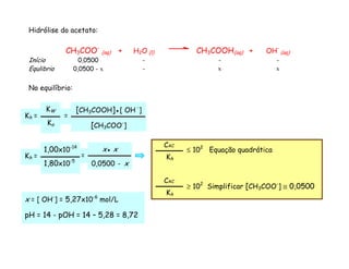 Hidrólise do acetato:
CH3COO-
(aq) + H2O (l) CH3COOH(aq) + OH-
(aq)
Início 0,0500 - - -
Equlibrio 0,0500 - x - x x
No equilíbrio:
x = [ OH-
] = 5,27x10-6
mol/L
pH = 14 - pOH = 14 – 5,28 = 8,72
=
[CH3COOH]●[ OH -
]
[CH3COO-
]
Kh =
KW
Ka
=
x● x
0,0500 - x
Kh =
1,00x10-14
1,80x10-5
≥ 102
Simplificar [CH3COO-
] ≅ 0,0500
CAC-
Kh
≤ 102
Equação quadrática
CAC-
Kh
 
