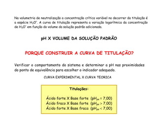 Na volumetria de neutralização a concentração crítica variável no decorrer da titulação é
a espécie H3O+
. A curva de titulação representa a variação logarítmica da concentração
de H3O+
em função do volume da solução padrão adicionada.
pH X VOLUME DA SOLUÇÃO PADRÃO
PORQUE CONSTRUIR A CURVA DE TITULAÇÃO?
Verificar o comportamento do sistema e determinar a pH nas proximidades
do ponto de equivalência para escolher o indicador adequado.
CURVA EXPERIMENTAL X CURVA TEORICA
Titulações:
Ácido forte X Base forte (pHpe = 7,00)
Ácido fraco X Base forte (pHpe > 7,00)
Ácido forte X Base fraca (pHpe < 7,00)
 