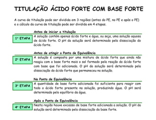A curva de titulação pode ser dividida em 3 regiões (antes do PE, no PE e após o PE)
e o cálculo da curva de titulação pode ser dividida em 4 etapas.
1°
°
°
° ETAPA
Antes de iniciar a titulação
A solução contém apenas ácido forte e água, ou seja, uma solução aquosa
de ácido forte. O pH da solução será determinado pela dissociação do
ácido forte.
2°
°
°
° ETAPA
Antes de atingir o Ponto de Equivalência
A solução é composta por uma mistura de ácido forte que ainda não
reagiu com a base forte mais o sal formado pela reação do ácido forte
com base que foi adicionada. O pH da solução será determinado pela
dissociação do ácido forte que permaneceu na solução.
3°
°
°
° ETAPA
No Ponto de Equivalência
A quantidade de base forte adicionada foi suficiente para reagir com
todo o ácido forte presente na solução, produzindo água. O pH será
determinado pelo equilíbrio da água.
4°
°
°
° ETAPA
Após o Ponto de Equivalência
Nesta região houve excesso de base forte adicionada a solução. O pH da
solução será determinado pela dissociação da base forte.
TITULAÇÃO ÁCIDO FORTE COM BASE FORTE
 