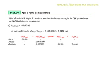a) VNaOH add = 102,00 mL
HCl (aq) + NaOH (aq) NaCl (aq) + H2O (l)
Início 0,0100 - - -
Adicão - 0,0010200 - -
Equlibrio - 0,000200 0,0100 0,0100
4°
°
°
° ETAPA Após o Ponto de Equivalência
Não há mais HCl. O pH é calculado em função da concentração de OH-
proveniente
do NaOH adicionado em excesso.
n° mol NaOH add = C NaOH·V NaOH = 0,100·0,102 = 0,0102 mol
T
T
TI
I
IT
T
TU
U
UL
L
LA
A
AÇ
Ç
ÇÃ
Ã
ÃO
O
O Á
Á
ÁC
C
CI
I
ID
D
DO
O
O F
F
FO
O
OR
R
RT
T
TE
E
E C
C
CO
O
OM
M
M B
B
BA
A
AS
S
SE
E
E F
F
FO
O
OR
R
RT
T
TE
E
E
 