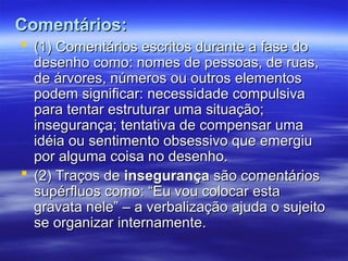 Comentários:
Comentários:
 (1) Comentários escritos durante a fase do
(1) Comentários escritos durante a fase do
desenho como: nomes de pessoas, de ruas,
desenho como: nomes de pessoas, de ruas,
de árvores, números ou outros elementos
de árvores, números ou outros elementos
podem significar: necessidade compulsiva
podem significar: necessidade compulsiva
para tentar estruturar uma situação;
para tentar estruturar uma situação;
insegurança; tentativa de compensar uma
insegurança; tentativa de compensar uma
idéia ou sentimento obsessivo que emergiu
idéia ou sentimento obsessivo que emergiu
por alguma coisa no desenho.
por alguma coisa no desenho.
 (2) Traços de
(2) Traços de insegurança
insegurança são comentários
são comentários
supérfluos como: “Eu vou colocar esta
supérfluos como: “Eu vou colocar esta
gravata nele” – a verbalização ajuda o sujeito
gravata nele” – a verbalização ajuda o sujeito
se organizar internamente.
se organizar internamente.
 