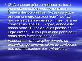  (3) A preocupação comparece no teste
(3) A preocupação comparece no teste
por meio de excessivos comentários
por meio de excessivos comentários
irrelevantes ou bizarros: “Você disse que
irrelevantes ou bizarros: “Você disse que
era seu primeiro dia aqui hoje?” ou “Eu
era seu primeiro dia aqui hoje?” ou “Eu
não sei se os alicerces são firmes, para eu
não sei se os alicerces são firmes, para eu
começar as janelas ... Agora, aonde está
começar as janelas ... Agora, aonde está
minha porta? Eu coloquei as janelas no
minha porta? Eu coloquei as janelas no
lugar errado. Eu vou por minha porta aqui,
lugar errado. Eu vou por minha porta aqui,
como devo fazer isso doutor?”
como devo fazer isso doutor?”
 Importante: verbalizações durante os
Importante: verbalizações durante os
desenhos, geralmente falam de conteúdos
desenhos, geralmente falam de conteúdos
que foram excluídos das entrevistas.
que foram excluídos das entrevistas.
 