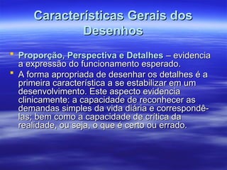 Características Gerais dos
Características Gerais dos
Desenhos
Desenhos
 Proporção, Perspectiva e Detalhes
Proporção, Perspectiva e Detalhes – evidencia
– evidencia
a expressão do funcionamento esperado.
a expressão do funcionamento esperado.
 A forma apropriada de desenhar os detalhes é a
A forma apropriada de desenhar os detalhes é a
primeira característica a se estabilizar em um
primeira característica a se estabilizar em um
desenvolvimento. Este aspecto evidencia
desenvolvimento. Este aspecto evidencia
clinicamente: a capacidade de reconhecer as
clinicamente: a capacidade de reconhecer as
demandas simples da vida diária e correspondê-
demandas simples da vida diária e correspondê-
las; bem como a capacidade de crítica da
las; bem como a capacidade de crítica da
realidade, ou seja, o que é certo ou errado.
realidade, ou seja, o que é certo ou errado.
 