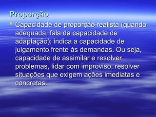 Proporção
Proporção
 Capacidade de proporção realista (quando
Capacidade de proporção realista (quando
adequada, fala da capacidade de
adequada, fala da capacidade de
adaptação); indica a capacidade de
adaptação); indica a capacidade de
julgamento frente às demandas. Ou seja,
julgamento frente às demandas. Ou seja,
capacidade de assimilar e resolver
capacidade de assimilar e resolver
problemas, lidar com improviso, resolver
problemas, lidar com improviso, resolver
situações que exigem ações imediatas e
situações que exigem ações imediatas e
concretas.
concretas.
 