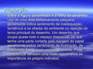 Proporção
Proporção
• Entre a figura desenhada e a folha de desenho:
Entre a figura desenhada e a folha de desenho:
Uso de uma área extremamente pequena
Uso de uma área extremamente pequena
geralmente indica sentimento de inadequação,
geralmente indica sentimento de inadequação,
tendência a se afastar do ambiente ou rejeição do
tendência a se afastar do ambiente ou rejeição do
tema principal do desenho. Um desenho que
tema principal do desenho. Um desenho que
ocupa quase todo o espaço disponível, ou que
ocupa quase todo o espaço disponível, ou que
tenha uma parte cortada pela margem do papel
tenha uma parte cortada pela margem do papel
geralmente indica sentimento de frustração, de
geralmente indica sentimento de frustração, de
hostilidade frente a um ambiente restrito. Pode
hostilidade frente a um ambiente restrito. Pode
caracterizar tambem uma visão egocêntrica da
caracterizar tambem uma visão egocêntrica da
importância do próprio individuo.
importância do próprio individuo.
 
