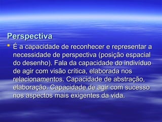 Perspectiva
Perspectiva
 É a capacidade de reconhecer e representar a
É a capacidade de reconhecer e representar a
necessidade de perspectiva (posição espacial
necessidade de perspectiva (posição espacial
do desenho). Fala da capacidade do indivíduo
do desenho). Fala da capacidade do indivíduo
de agir com visão crítica, elaborada nos
de agir com visão crítica, elaborada nos
relacionamentos. Capacidade de abstração,
relacionamentos. Capacidade de abstração,
elaboração. Capacidade de agir com sucesso
elaboração. Capacidade de agir com sucesso
nos aspectos mais exigentes da vida.
nos aspectos mais exigentes da vida.
 