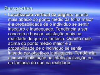 Perspectiva
Perspectiva
• Localização vertical da página:
Localização vertical da página: quanto
quanto
mais abaixo do ponto médio da folha maior
mais abaixo do ponto médio da folha maior
é a probabilidade de o indivíduo se sentir
é a probabilidade de o indivíduo se sentir
inseguro e inadequado. Tendência a ser
inseguro e inadequado. Tendência a ser
concreto e buscar satisfação mais na
concreto e buscar satisfação mais na
realidade do que na fantasia. Quanto mais
realidade do que na fantasia. Quanto mais
acima do ponto médio maior é a
acima do ponto médio maior é a
probabilidade de o indivíduo se sentir
probabilidade de o indivíduo se sentir
lutando por objetivos inatingíveis. Tendência
lutando por objetivos inatingíveis. Tendência
a buscar satisfação na intelectualização ou
a buscar satisfação na intelectualização ou
na fantasia do que na realidade.
na fantasia do que na realidade.
 