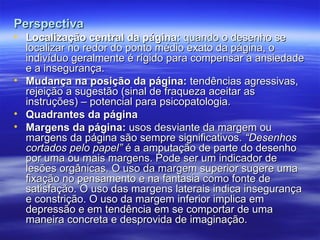 Perspectiva
Perspectiva
• Localização central da página:
Localização central da página: quando o desenho se
quando o desenho se
localizar no redor do ponto médio exato da página, o
localizar no redor do ponto médio exato da página, o
indivíduo geralmente é rígido para compensar a ansiedade
indivíduo geralmente é rígido para compensar a ansiedade
e a insegurança.
e a insegurança.
• Mudança na posição da página:
Mudança na posição da página: tendências agressivas,
tendências agressivas,
rejeição a sugestão (sinal de fraqueza aceitar as
rejeição a sugestão (sinal de fraqueza aceitar as
instruções) – potencial para psicopatologia.
instruções) – potencial para psicopatologia.
• Quadrantes da página
Quadrantes da página
• Margens da página:
Margens da página: usos desviante da margem ou
usos desviante da margem ou
margens da página são sempre significativos.
margens da página são sempre significativos. “Desenhos
“Desenhos
cortados pelo papel”
cortados pelo papel” é a amputação de parte do desenho
é a amputação de parte do desenho
por uma ou mais margens. Pode ser um indicador de
por uma ou mais margens. Pode ser um indicador de
lesões orgânicas. O uso da margem superior sugere uma
lesões orgânicas. O uso da margem superior sugere uma
fixação no pensamento e na fantasia como fonte de
fixação no pensamento e na fantasia como fonte de
satisfação. O uso das margens laterais indica insegurança
satisfação. O uso das margens laterais indica insegurança
e constrição. O uso da margem inferior implica em
e constrição. O uso da margem inferior implica em
depressão e em tendência em se comportar de uma
depressão e em tendência em se comportar de uma
maneira concreta e desprovida de imaginação.
maneira concreta e desprovida de imaginação.
 