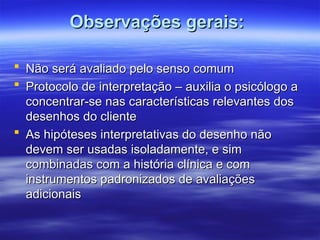 Observações gerais:
Observações gerais:
 Não será avaliado pelo senso comum
Não será avaliado pelo senso comum
 Protocolo de interpretação – auxilia o psicólogo a
Protocolo de interpretação – auxilia o psicólogo a
concentrar-se nas características relevantes dos
concentrar-se nas características relevantes dos
desenhos do cliente
desenhos do cliente
 As hipóteses interpretativas do desenho não
As hipóteses interpretativas do desenho não
devem ser usadas isoladamente, e sim
devem ser usadas isoladamente, e sim
combinadas com a história clínica e com
combinadas com a história clínica e com
instrumentos padronizados de avaliações
instrumentos padronizados de avaliações
adicionais
adicionais
 