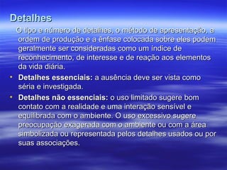 Detalhes
Detalhes
O tipo e número de detalhes, o método de apresentação, a
O tipo e número de detalhes, o método de apresentação, a
ordem de produção e a ênfase colocada sobre eles podem
ordem de produção e a ênfase colocada sobre eles podem
geralmente ser consideradas como um índice de
geralmente ser consideradas como um índice de
reconhecimento, de interesse e de reação aos elementos
reconhecimento, de interesse e de reação aos elementos
da vida diária.
da vida diária.
• Detalhes essenciais:
Detalhes essenciais: a ausência deve ser vista como
a ausência deve ser vista como
séria e investigada.
séria e investigada.
• Detalhes não essenciais:
Detalhes não essenciais: o uso limitado sugere bom
o uso limitado sugere bom
contato com a realidade e uma interação sensível e
contato com a realidade e uma interação sensível e
equilibrada com o ambiente. O uso excessivo sugere
equilibrada com o ambiente. O uso excessivo sugere
preocupação exagerada com o ambiente ou com a área
preocupação exagerada com o ambiente ou com a área
simbolizada ou representada pelos detalhes usados ou por
simbolizada ou representada pelos detalhes usados ou por
suas associações.
suas associações.
 