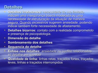 Detalhes
Detalhes
• Detalhes irrelevantes:
Detalhes irrelevantes: necessidade do uso limitado
necessidade do uso limitado
indicam uma insegurança básica moderada ou uma
indicam uma insegurança básica moderada ou uma
necessidade de estruturação da situação de maneira
necessidade de estruturação da situação de maneira
segura. Quando excessivos sugerem ansiedade, podendo
segura. Quando excessivos sugerem ansiedade, podendo
indicar tambem forte necessidade de afastamento.
indicar tambem forte necessidade de afastamento.
• Detalhes bizarros:
Detalhes bizarros: contato com a realidade comprometido
contato com a realidade comprometido
e presença de psicopatologia.
e presença de psicopatologia.
• Dimensão do detalhe
Dimensão do detalhe
• Sombreamento dos detalhes
Sombreamento dos detalhes
• Sequencia do detalhe
Sequencia do detalhe
• Enfase nos detalhes:
Enfase nos detalhes: ansiedade ou conflito relacionados
ansiedade ou conflito relacionados
so detalhe em questão
so detalhe em questão
• Qualidade de linha:
Qualidade de linha: linhas retas, traçados fortes, traçados
linhas retas, traçados fortes, traçados
leves, linhas e traçados interrompidos
leves, linhas e traçados interrompidos
 