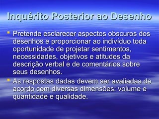 Inquérito Posterior ao Desenho
Inquérito Posterior ao Desenho
 Pretende esclarecer aspectos obscuros dos
Pretende esclarecer aspectos obscuros dos
desenhos e proporcionar ao indivíduo toda
desenhos e proporcionar ao indivíduo toda
oportunidade de projetar sentimentos,
oportunidade de projetar sentimentos,
necessidades, objetivos e atitudes da
necessidades, objetivos e atitudes da
descrição verbal e de comentários sobre
descrição verbal e de comentários sobre
seus desenhos.
seus desenhos.
 As respostas dadas devem ser avaliadas de
As respostas dadas devem ser avaliadas de
acordo com diversas dimensões: volume e
acordo com diversas dimensões: volume e
quantidade e qualidade.
quantidade e qualidade.
 
