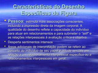 Características do Desenho
Características do Desenho
Específicas da Figura
Específicas da Figura
 Pessoa:
Pessoa: estimula mais associações conscientes,
estimula mais associações conscientes,
incluindo a expressão direta da imagem corporal. A
incluindo a expressão direta da imagem corporal. A
qualidade do desenho reflete a capacidade do indivíduo
qualidade do desenho reflete a capacidade do indivíduo
para atuar em relacionamentos e para submeter o
para atuar em relacionamentos e para submeter o “self”
“self” e
e
as relações interpessoais à avaliação crítica e objetiva.
as relações interpessoais à avaliação crítica e objetiva.
 Desperta sentimentos intensos
Desperta sentimentos intensos
 Áreas adicionais de interpretação podem se referir ao
Áreas adicionais de interpretação podem se referir ao
conceito do indivíduo de seu papel e atitude sexuais em
conceito do indivíduo de seu papel e atitude sexuais em
relação a um relacionamento interpessoal específico ou a
relação a um relacionamento interpessoal específico ou a
relacionamentos interpessoais em geral.
relacionamentos interpessoais em geral.
 