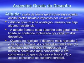 Aspectos Gerais do Desenho
Aspectos Gerais do Desenho
Atitude:
Atitude: avalia de forma geral como esse sujeito
avalia de forma geral como esse sujeito
aceita tarefas novas e impostas por um outro.
aceita tarefas novas e impostas por um outro.
 - Atitude comum é de aceitação, mesmo que haja
- Atitude comum é de aceitação, mesmo que haja
alguma resistência.
alguma resistência.
 - A atitude frente a cada desenho está geralmente
- A atitude frente a cada desenho está geralmente
ligada ao conteúdo mobilizado por cada um dos
ligada ao conteúdo mobilizado por cada um dos
desenhos.
desenhos.
 - Quando há rejeição, o desenho mais rejeitado é
- Quando há rejeição, o desenho mais rejeitado é
o da figura humana. As razões discutidas são: (1)
o da figura humana. As razões discutidas são: (1)
dificuldade nas relações interpessoais; (2)
dificuldade nas relações interpessoais; (2)
mobiliza conteúdos mais conscientes e pré-
mobiliza conteúdos mais conscientes e pré-
conscientes do que o da casa e árvore; (3) o
conscientes do que o da casa e árvore; (3) o
acesso consciente ao espectro corporal.
acesso consciente ao espectro corporal.
 