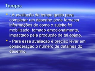 Tempo:
Tempo:
 - A avaliação do tempo gasto para
- A avaliação do tempo gasto para
completar um desenho pode fornecer
completar um desenho pode fornecer
informações de como o sujeito foi
informações de como o sujeito foi
mobilizado, tomado emocionalmente,
mobilizado, tomado emocionalmente,
impactado pela produção de tal objeto.
impactado pela produção de tal objeto.
 - Para essa avaliação é preciso levar em
- Para essa avaliação é preciso levar em
consideração o número de detalhes do
consideração o número de detalhes do
desenho.
desenho.
 