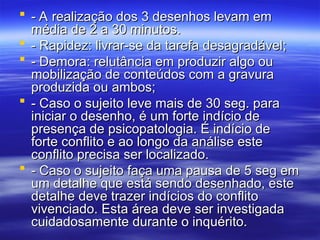  - A realização dos 3 desenhos levam em
- A realização dos 3 desenhos levam em
média de 2 a 30 minutos.
média de 2 a 30 minutos.
 - Rapidez: livrar-se da tarefa desagradável;
- Rapidez: livrar-se da tarefa desagradável;
 - Demora: relutância em produzir algo ou
- Demora: relutância em produzir algo ou
mobilização de conteúdos com a gravura
mobilização de conteúdos com a gravura
produzida ou ambos;
produzida ou ambos;
 - Caso o sujeito leve mais de 30 seg. para
- Caso o sujeito leve mais de 30 seg. para
iniciar o desenho, é um forte indício de
iniciar o desenho, é um forte indício de
presença de psicopatologia. É indício de
presença de psicopatologia. É indício de
forte conflito e ao longo da análise este
forte conflito e ao longo da análise este
conflito precisa ser localizado.
conflito precisa ser localizado.
 - Caso o sujeito faça uma pausa de 5 seg em
- Caso o sujeito faça uma pausa de 5 seg em
um detalhe que está sendo desenhado, este
um detalhe que está sendo desenhado, este
detalhe deve trazer indícios do conflito
detalhe deve trazer indícios do conflito
vivenciado. Esta área deve ser investigada
vivenciado. Esta área deve ser investigada
cuidadosamente durante o inquérito.
cuidadosamente durante o inquérito.
 