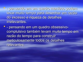  - pensando em um quadro maníaco podem
- pensando em um quadro maníaco podem
levar muito tempo para desenhar em razão
levar muito tempo para desenhar em razão
do excesso e riqueza de detalhes
do excesso e riqueza de detalhes
irrelevantes.
irrelevantes.
 - pensando em um quadro obsessivo-
- pensando em um quadro obsessivo-
complulsivo também levam muito tempo em
complulsivo também levam muito tempo em
razão do tempo para construir
razão do tempo para construir
meticulosamente todos os detalhes
meticulosamente todos os detalhes
relevantes.
relevantes.
 
