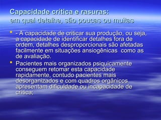 Capacidade crítica e rasuras:
Capacidade crítica e rasuras:
em qual detalhe, são poucas ou muitas
em qual detalhe, são poucas ou muitas
 - A capacidade de criticar sua produção, ou seja,
- A capacidade de criticar sua produção, ou seja,
a capacidade de identificar detalhes fora de
a capacidade de identificar detalhes fora de
ordem, detalhes desproporcionais são afetadas
ordem, detalhes desproporcionais são afetadas
facilmente em situações ansiogênicas como as
facilmente em situações ansiogênicas como as
de avaliação.
de avaliação.
 Pacientes mais organizados psiquicamente
Pacientes mais organizados psiquicamente
conseguem retomar esta capacidade
conseguem retomar esta capacidade
rapidamente, contudo pacientes mais
rapidamente, contudo pacientes mais
desorganizados e com quadros orgânicos
desorganizados e com quadros orgânicos
apresentam dificuldade ou incapacidade de
apresentam dificuldade ou incapacidade de
crítica;
crítica;
 