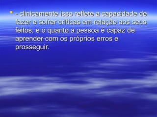 - clinicamente isso reflete a capacidade de
- clinicamente isso reflete a capacidade de
fazer e sofrer críticas em relação aos seus
fazer e sofrer críticas em relação aos seus
feitos, e o quanto a pessoa é capaz de
feitos, e o quanto a pessoa é capaz de
aprender com os próprios erros e
aprender com os próprios erros e
prosseguir.
prosseguir.
 