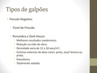 Tipos de galpões
• Pressão Negativa:
• Túnel de Pressão
• Penumbra e Dark House:
• Melhores resultados zootécnicos;
• Redução na mão de obra;
• Densidade varia de 12 a 18 aves/m2;
• Cortinas externas de duas cores: preta, azul/ branca ou
prata;
• Exaustores;
• Totalmente vedado.
 