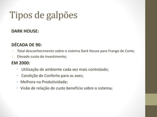 Tipos de galpões
DARK HOUSE:
DÉCADA DE 90:
• Total desconhecimento sobre o sistema Dark House para Frango de Corte;
• Elevado custo do investimento;
EM 2000:
• Utilização de ambiente cada vez mais controlado;
• Condição de Conforto para as aves;
• Melhora na Produtividade;
• Visão de relação de custo benefício sobre o sistema;
 