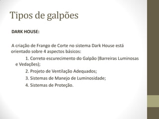 Tipos de galpões
DARK HOUSE:
A criação de Frango de Corte no sistema Dark House está
orientado sobre 4 aspectos básicos:
1. Correto escurecimento do Galpão (Barreiras Luminosas
e Vedações);
2. Projeto de Ventilação Adequados;
3. Sistemas de Manejo de Luminosidade;
4. Sistemas de Proteção.
 