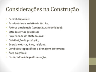 Considerações na Construção
• Capital disponível;
• Funcionários e assistência técnica;
• Fatores ambientais (temperatura e umidade);
• Estradas e vias de acesso;
• Proximidade de abatedouros;
• Distribuição da produção;
• Energia elétrica, água, telefone;
• Condições topográficas e drenagem do terreno;
• Área da granja;
• Fornecedores de pintos e ração.
 