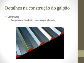 Detalhes na construção do galpão
• Cobertura:
– Compensado (madeirit) revestido por alumínio;
 