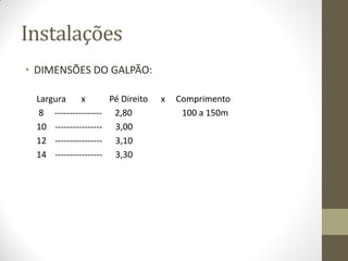 Instalações
• DIMENSÕES DO GALPÃO:
Largura x Pé Direito x Comprimento
8 ---------------- 2,80 100 a 150m
10 ---------------- 3,00
12 ---------------- 3,10
14 ---------------- 3,30
Padrão 12 x 100 ---- 1200m2
12/m2 ------- 14.400
18/m2 ------- 21.600
 